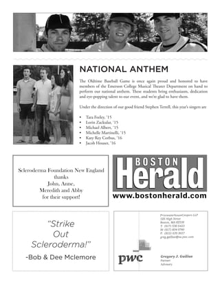 NATIONAL ANTHEM
The Oldtime Baseball Game is once again proud and honored to have
members of the Emerson College Musical Theater Department on hand to
perform our national anthem. These students bring enthusiasm, dedication
and eye-popping talent to our event, and we’re glad to have them.
Under the direction of our good friend Stephen Terrell, this year’s singers are
•	 Tara Feeley, ‘15
•	 Lorin Zackular, ‘15
•	 Michael Albert, ‘15
•	 Michelle Martinelli, ‘15
•	 Katy Rey Corbus, ‘16
•	 Jacob Houser, ‘16
Scleroderma Foundation New England
thanks
John, Anne,
Meredith and Abby
for their support!
“Strike
Out
Scleroderma!”
-Bob & Dee Mclemore
 