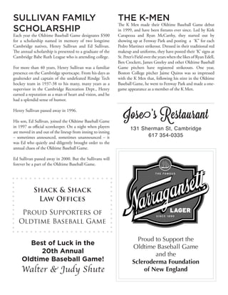 SULLIVAN FAMILY
SCHOLARSHIP
Each year the Oldtime Baseball Game designates $500
for a scholarship named in memory of two longtime
Cambridge natives, Henry Sullivan and Ed Sullivan.
The annual scholarship is presented to a graduate of the
Cambridge Babe Ruth League who is attending college.
For more than 40 years, Henry Sullivan was a familiar
presence on the Cambridge sportscape. From his days as
goaltender and captain of the undefeated Rindge Tech
hockey team in 1937-38 to his many, many years as a
supervisor in the Cambridge Recreation Dept., Henry
earned a reputation as a man of heart and vision, and he
had a splendid sense of humor.
Henry Sullivan passed away in 1996.
His son, Ed Sullivan, joined the Oldtime Baseball Game
in 1997 as official scorekeeper. On a night when players
are moved in and out of the lineup from inning to inning
– sometimes announced, sometimes unannounced – it
was Ed who quietly and diligently brought order to the
annual chaos of the Oldtime Baseball Game.
Ed Sullivan passed away in 2000. But the Sullivans will
forever be a part of the Oldtime Baseball Game.
THE K-MEN
The K Men made their Oldtime Baseball Game debut
in 1999, and have been fixtures ever since. Led by Kirk
Carapezza and Ryan McCarthy, they started out by
showing up at Fenway Park and posting a ‘K” for each
Pedro Martinez strikeout. Dressed in their traditional red
makeup and uniforms, they have posted their ‘K’ signs at
St. Peter’s Field over the years when the likes of Ryan Edell,
Ben Crockett, James Greeley and other Oldtime Baseball
Game pitchers have registered strikeouts. One year,
Boston College pitcher Jaime Quiros was so impressed
with the K Men that, following his stint in the Oldtime
Baseball Game, he went to Fenway Park and made a one-
game appearance as a member of the K Men.
Proud to Support the
Oldtime Baseball Game
and the
Scleroderma Foundation
of New England
Best of Luck in the
20th Annual
Oldtime Baseball Game!
Walter & Judy Shute
Shack & Shack
Law Offices
Proud Supporters of
Oldtime Baseball Game
Jose’s Restaurant
131 Sherman St, Cambridge
617 354-0335
 