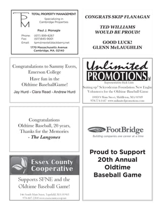 Congratulations to Sammy Evers,
Emerson College
Have fun in the
Oldtime BaseballGame!
Jay Hurd - Clara Read - Andrew Hurd
CONGRATS SKIP FLANAGAN
TED WILLIAMS
WOULD BE PROUD!
GOOD LUCK!
GLENN McLAUGHLIN
Congratulations
Oldtime Baseball, 20 years,
Thanks for the Memories
- The Langones
TOTALPROPERTYMANAGEMENT
Specializing in
Cambridge Properties
Paul J. Monagle
Phone:	 (617) 899-8267
Fax:	 (617)845-9001
Email:	 tpm@nextel.blackberry.net
1770 Massachusetts Avenue
Cambridge, MA. 02140
Proud to Support
20th Annual
Oldtime
Baseball Game
 