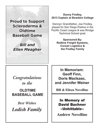 In Memoriam:
Geoff Finn,
Doris MacIsaac,
and Jennifer Weiner
OLDTIME
BASEBALL GAME
Proud to Support
Scleroderma &
Oldtime
Baseball Game
Bill and
Ellen Meagher
Danny Findley,
2013 Captain at Bowdoin College
Dannys’ Grandfather, Joe Findley,
played for San Diego Padres in the
Pacific Coast League & was Rindge
Technical School grad.
Sponsored By:
Redline Freight Systems,
Corsair Logistics &
the Findley Family
 