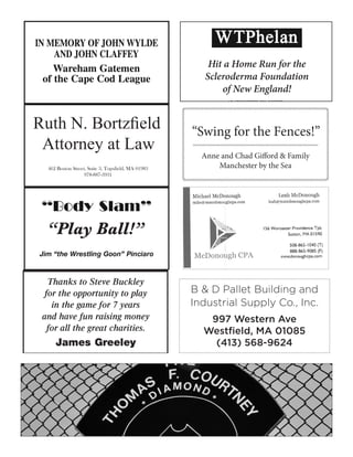 X
X
Hit a Home Run for the
Scleroderma Foundation
of New England!
“Play Ball!”
Anne and Chad Gifford & Family
Manchester by the Sea
“Swing for the Fences!”
462 Boston Street, Suite 3, Topsfield, MA 01983
978-887-3931
Ruth N. Bortzfield
Attorney at Law
B & D Pallet Building and
Industrial Supply Co., Inc.
997 Western Ave
Westfield, MA 01085
(413) 568-9624
 