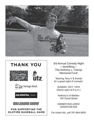 THANK YOU
FOR SUPPORTING THE
OLDTIME BASEBALL GAME
3rd Annual Comedy Night
-- benefiting --
The Anthony L. Ciampi
Memorial Fund
“Starring Tony V & friends
for a great night of comedy”
SUNDAY, OCT. 13TH
(Doors open at 6 p.m.)
Anthony’s of Malden
105 Canal Street
DINNER INCLUDED
DONATION $35
For ticket info, call 781-844-0653
 