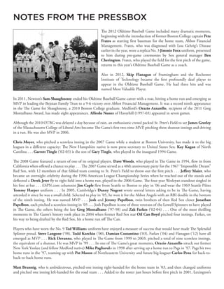 The 2012 Oldtime Baseball Game included many dramatic moments,
beginning with the introduction of former Boston College captain Pete
Frates as starting first baseman for the home team, Abbot Financial
Management. Frates, who was diagnosed with Lou Gehrig’s Disease
earlier in the year, wore a replica No. 3 Jimmie Foxx uniform, presented
to him during pre-game ceremonies by Sox general manager Ben
Cherington. Frates, who played the field for the first pitch of the game,
returns to this year’s Oldtime Baseball Game as a coach.
Also in 2012, Skip Flanagan of Framingham and the Rochester
Institute of Technology became the first profoundly deaf player to
appear in the Oldtime Baseball Game. He had three hits and was
named Most Valuable Player.
In 2011, Newton’s Sam Shaughnessy ended his Oldtime Baseball Game career with a roar, hitting a home run and emerging as
MVP in leading the Bejoian Family Trust to a 9-6 victory over Abbot Financial Management. It was a record ninth appearance
in the The Game for Shaughnessy, a 2010 Boston College graduate. Medford’s Orazio Azzarello, recipient of the 2011 Greg
Montalbano Award, has made eight appearances. Alfredo Nunez of Haverhill (1997-03) appeared in seven games.
Although the 2010 OTBG was delayed a day because of rain, an enthusiastic crowd packed St. Peter’s Field to see James Greeley
of the Massachusetts College of Liberal Arts become The Game’s first two-time MVP, pitching three shutout innings and driving
in a run. He was also MVP in 2006.
Chris Moyer, who pitched a scoreless inning in the 2007 Game while a student at Boston University, has made it to the big
leagues in a different capacity: The New Hampshire native is now press secretary to United States Sen. Kay Kagan of North
Carolina . . . Garrett Tingle (’02-03) is the son of Gary Tingle, who played in the inaugural 1994 Game.
The 2008 Game featured a return of one of its original players. Dave Woods, who played in The Game in 1994, flew in from
California when offered a chance to play . . . The 2007 Game served as a 40th anniversary party for the 1967 “Impossible Dream”
Red Sox, with 12 members of that fabled team coming to St. Peter’s Field to throw out the first pitch . . . Jeffrey Maier, who
became an overnight celebrity during the 1996 American League Championship Series when he reached out of the stands and
deflected a Derek Jeter fly to right field into a home run, played in the 2006 Game. The four-year Wesleyan standout singled in
his first at-bat . . . ESPN.com columnist Jim Caple flew from Seattle to Boston to play in ’06 and wear the 1969 Seattle Pilots
Tommy Harper uniform . . . In 2005, Cambridge’s Danny Nugent wrote several letters asking to be in The Game, having
attended it since he was a small child. Selected to play in ’05, he won it for the Abbot Angels with an RBI double in the bottom
of the ninth inning. He was named MVP . . . Josh and Jeremy Papelbon, twin brothers of then Red Sox closer Jonathan
Papelbon, each pitched a scoreless inning in ’05 . . . Josh Papelbon is one of three veterans of the Lowell Spinners to have played
in The Game, the others being the late Greg Montalbano (’97-98) and Zak Farkes (’02-04) . . . One of the most thrilling
moments in The Game’s history took place in 2004 when former Red Sox star Oil Can Boyd pitched four innings. Farkes, on
his way to being drafted by the Red Sox, hit a home run off The Can.
Players who have worn the No. 9 Ted Williams uniform have enjoyed a measure of success that would have made The Splendid
Splinter proud. Steve Langone (’98), Todd Korchin (’00), Damian Costantino (’03), Farkes (’04) and Flanagan (’12) have all
emerged as MVP . . . Rick Devanna, who played in The Game from 1999 to 2003, pitched a total of nine scoreless innings,
the equivalent of a shutout. He was MVP in ’99 . . . In one of The Game’s great moments, Orazio Azzarello struck out former
New York Yankee (and fellow Medford native) Mike Pagliarulo in 1998 after serving up a home run to Pags in ’97. Pags hit two
home runs in the ’97, teaming up with Pat Mason of Northeastern University and future big-leaguer Carlos Pena for back-to-
back-to-back home runs.
Matt Brunnig, who is ambidextrous, pitched one inning right-handed for the home team in ’03, and then changed uniforms
and pitched one inning left-handed for the road team . . . Added to the roster just hours before first pitch in 2001, Lexington’s
NOTES FROM THE PRESSBOX
 