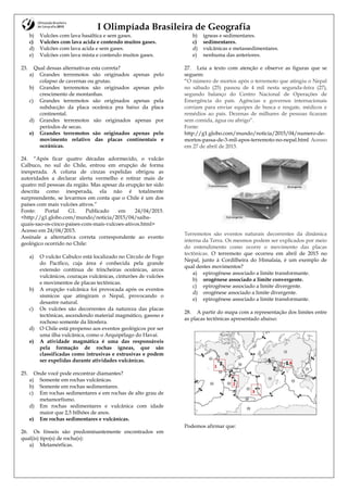I Olimpíada Brasileira de Geografia
b) Vulcões com lava basáltica e sem gases.
c) Vulcões com lava acida e contendo muitos gases.
d) Vulcões com lava acida e sem gases.
e) Vulcões com lava mista e contendo muitos gases.
23. Qual dessas alternativas esta correta?
a) Grandes terremotos são originados apenas pelo
colapso de cavernas ou grutas.
b) Grandes terremotos são originados apenas pelo
crescimento de montanhas.
c) Grandes terremotos são originados apenas pela
subducção da placa oceânica pra baixo da placa
continental.
d) Grandes terremotos são originados apenas por
períodos de secas.
e) Grandes terremotos são originados apenas pelo
movimento relativo das placas continentais e
oceânicas.
24. “Após ficar quatro décadas adormecido, o vulcão
Calbuco, no sul do Chile, entrou em erupção de forma
inesperada. A coluna de cinzas expelidas obrigou as
autoridades a declarar alerta vermelho e retirar mais de
quatro mil pessoas da região. Mas apesar da erupção ter sido
descrita como inesperada, ela não é totalmente
surpreendente, se levarmos em conta que o Chile é um dos
países com mais vulcões ativos.”
Fonte: Portal G1. Publicado em 24/04/2015.
<http://g1.globo.com/mundo/noticia/2015/04/saiba-
quais-sao-os-cinco-paises-com-mais-vulcoes-ativos.html>
Acesso em 24/04/2015.
Assinale a alternativa correta correspondente ao evento
geológico ocorrido no Chile:
a) O vulcão Cabulco está localizado no Círculo de Fogo
do Pacífico, cuja área é conhecida pela grande
extensão contínua de trincheiras oceânicas, arcos
vulcânicos, couraças vulcânicas, cinturões de vulcões
e movimentos de placas tectônicas.
b) A erupção vulcânica foi provocada após os eventos
sísmicos que atingiram o Nepal, provocando o
desastre natural.
c) Os vulcões são decorrentes da natureza das placas
tectônicas, ascendendo material magmático, gasoso e
rochoso somente da litosfera.
d) O Chile está propenso aos eventos geológicos por ser
uma ilha vulcânica, como o Arquipélago do Havaí.
e) A atividade magmática é uma das responsáveis
pela formação de rochas ígneas, que são
classificadas como intrusivas e extrusivas e podem
ser expelidas durante atividades vulcânicas.
25. Onde você pode encontrar diamantes?
a) Somente em rochas vulcânicas.
b) Somente em rochas sedimentares.
c) Em rochas sedimentares e em rochas de alto grau de
metamorfismo.
d) Em rochas sedimentares e vulcânica com idade
maior que 2,5 bilhões de anos.
e) Em rochas sedimentares e vulcânicas.
26. Os fósseis são predominantemente encontrados em
qual(is) tipo(s) de rocha(s):
a) Metamórficas.
b) ígneas e sedimentares.
c) sedimentares.
d) vulcânicas e metassedimentares.
e) nenhuma das anteriores.
27. Leia a texto com atenção e observe as figuras que se
seguem:
“O número de mortos após o terremoto que atingiu o Nepal
no sábado (25) passou de 4 mil nesta segunda-feira (27),
segundo balanço do Centro Nacional de Operações de
Emergência do país. Agências e governos internacionais
corriam para enviar equipes de busca e resgate, médicos e
remédios ao país. Dezenas de milhares de pessoas ficaram
sem comida, água ou abrigo”.
Fonte:
http://g1.globo.com/mundo/noticia/2015/04/numero-de-
mortos-passa-de-3-mil-apos-terremoto-no-nepal.html Acesso
em 27 de abril de 2015.
Terremotos são eventos naturais decorrentes da dinâmica
interna da Terra. Os mesmos podem ser explicados por meio
do entendimento como ocorre o movimento das placas
tectônicas. O terremoto que ocorreu em abril de 2015 no
Nepal, junto à Cordilheira do Himalaia, é um exemplo de
qual destes movimentos?
a) epirogênese associado a limite transformante.
b) orogênese associado a limite convergente.
c) epirogênese associado a limite divergente.
d) orogênese associado a limite divergente.
e) epirogênese associado a limite transformante.
28. A partir do mapa com a representação dos limites entre
as placas tectônicas apresentado abaixo:
Podemos afirmar que:
 