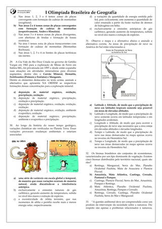 I Olimpíada Brasileira de Geografia
a) Nas áreas 1, 2, 3 e 4 temos zonas de placas
convergente com formação de cadeias de montanhas
(orogênese).
b) Nas áreas 2 e 4 temos zonas de placas convergentes
com formação de cadeias de montanhas
(respectivamente, Andes e Himalaia).
c) Nas áreas 3 e 4 temos zonas de placas divergentes,
com aberturas de fendas e formação de fossas
oceânicas.
d) Na área 1 temos zona de placas transcorrentes com
formação de cadeias de montanhas (Montanhas
Rochosas).
e) Nas áreas 1, 2, 3 e 4 os limites de placas tectônicas
são inertes.
29. A Cia Vale do Rio Doce Criada no governo de Getúlio
Vargas em 1942 para a exploração de Minas de Ferro em
Itabira-MG, foi privatizada em 1997 e desde então expandiu
suas atuações em atividades mineradoras para diversos
segmentos, dentre eles o Carvão Mineral, Hematita,
Fertilizantes (Potássio e Fosfatos) e Manganês.
Dentre os elementos destacados no texto acima, assinale a
alternativa que apresenta NA ORDEM as respectivas
formações dessas concentrações para a exploração mineral.
a) deposição de material orgânico, oxidação,
precipitação, oxidação.
b) deposição de material orgânico, precipitação,
oxidação e precipitação.
c) deposição de material orgânico, oxidação, oxidação,
oxidação.
d) deposição de material orgânico, oxidação, ambiente
evaporítico, oxidação.
e) deposição de material orgânico, precipitação,
ambiente e evaporítico e precipitação.
30. Ao longo da história do nosso tempo geológico,
variações climáticas são verificadas no Planeta Terra. Essas
variações provocam mudanças ambientais e estariam
associadas:
a) uma série de variáveis em escala global e temporal,
de maneira que essas variações ocorram de maneira
natural, ainda discutindo-se a interferência
antrópica.
b) exclusivamente a emissões naturais de gás
carbônico, gerando aumento da temperatura, subida
no nível dos mares e extinção de espécies.
c) a excentricidade de órbita terrestre, que nos
momentos de afélio e periélio recebe mais e menos
energia solar, respectivamente.
d) a variações da quantidade de energia emitida pelo
Sol, pois ciclicamente, este aumenta a quantidade de
calor emanada a partir da fusão nuclear de átomos
de hidrogênio em hélio.
e) exclusivamente a emissões antrópicas de gás
carbônico, gerando aumento da temperatura, subida
no nível dos mares e extinção de espécies.
31. Observe o mapa e a afirmativa abaixo e assinale a
alternativa correta. As áreas de precipitação de neve na
América do Sul estão relacionadas a:
a) Latitude e Altitude, de modo que a precipitação de
neve em latitudes tropicais somente seja possível
em áreas de elevadas altitudes.
b) Latitude e Longitude, de modo que a precipitação de
neve somente ocorra em latitudes temperadas e em
longitudes ocidentais.
c) Longitude e Altitude, de modo que para ocorrer a
precipitação de neve seja necessário que a área esteja
em elevadas altitudes e elevadas longitudes.
d) Tempo e Latitude, de modo que a precipitação de
neve nas áreas demarcadas no mapa apenas ocorra
no inverno do Hemisfério Sul.
e) Tempo e Longitude, de modo que a precipitação de
neve nas áreas demarcadas no mapa apenas ocorra
no inverno do Hemisfério Sul.
32. Os biomas brasileiros são conjuntos de ecossistemas,
caracterizados por um tipo dominante de vegetação. Existem
cinco biomas distribuídos pelo território nacional, quais são
eles?
a) Restinga, Manguezal, Serra do Mar, Planalto
Ocidental Paulista, Mata de Araucária e Planície
Fluvial.
b) Amazônia, Mata Atlântica, Caatinga, Cerrado,
Pantanal e Pampas.
c) Caatinga, Planície Fluvial, Serra do Mar, Amazônia,
Pampas e Restinga.
d) Mata Atlântica, Planalto Ocidental Paulista,
Amazônia, Restinga, Pampas e Cerrado.
e) Restinga, Cerrado, Caatinga, Planalto Ocidental
Paulista, Serra do Mar e Manguezal.
33. “A questão ambiental deve ser compreendida como um
produto da intervenção da sociedade sobre a natureza. Diz
respeito não apenas a problemas relacionados à natureza,
 