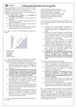 I Olimpíada Brasileira de Geografia
mas às problemáticas decorrentes da ação social.” (Fonte:
RODRIGUES, Arlete Moysés. Produção do e no espaço -
problemática ambiental urbana. Ed. Hucitec, 1998, p.8.)
A partir do excerto acima, pode-se concluir corretamente que
os problemas ambientais residem:
a) na forma como o homem e as sociedades se
relacionam com à natureza.
b) nas relações de consumo e não nas relações de
produção.
c) principalmente na forma de exploração dos recursos
naturais não renováveis.
d) apenas nas relações de produção, porque estas não
têm vinculação com o consumo.
e) apenas nas relações não econômicas, pois estas são
as maiores agressoras dos recursos naturais.
34. Qual é o nome da bacia hidrográfica destacada na
figura?
a) São Francisco.
b) Uruguay.
c) Paraguay.
d) Paraná.
e) Rio da Prata.
35. Sobre a energia elétrica, seu aproveitamento econômico
e os impactos ambientais gerados, a alternativa correta é:
a) O Brasil possui abundantes recursos hídricos, mas
que não estão bem distribuídos e utilizados para a
produção de energia elétrica. A bacia hidrográfica de
maior aproveitamento energético é a do Rio
Amazonas.
b) A energia hidrelétrica não polui, mas a construção
de uma usina causa transformações no espaço onde
é instalada. Pode-se destacar o alagamento de áreas
florestais e férteis, o desalojamento de populações
ribeirinhas e por vezes abandono de cidades.
c) Ao falarmos de impactos ambientais, deve-se incluir
as manifestações de grupos indígenas e de
ribeirinhos, como vem ocorrendo no caso da usina
de Belo Monte, no rio Xingu, no Amapá, juntos no
Movimento Xingu Vivo Para Sempre.
d) Entre as usinas hidrelétricas brasileiras de grande
porte estão as de Itaipu, Tucuruí, Ilha Solteira e São
Simão, todas localizadas na região Sudeste do Brasil,
na bacia do rio Paraná.
e) Do total de energia elétrica produzida no Brasil, mais
de 70% são de termelétricas, sendo que as crises do
petróleo e a demanda do mercado de consumo
industrial levaram a um grande investimento no
setor a partir da década de 1970.
36. Leia o seguinte trecho da música Sobradinho de Sá e
Guarabyra:
“ O homem chega e já desfaz a natureza
Tira a gente põe represa, diz que tudo vai mudar
O São Francisco lá prá cima da Bahia
Diz que dia menos dia, vai subir bem devagar
E passo a passo vai cumprindo a profecia
Do beato que dizia que o sertão ia alagar
O sertão vai virar mar... “
A música trata da construção de uma usina hidrelétrica em
um rio da região nordeste do Brasil. Qual o contexto que
trata a música:
a) Construção da usina hidrelétrica Graminha, no
município de Caconde, alagando pequena área e
gerando riqueza para os produtores de café da
região.
b) Construção da usina hidrelétrica de Belo Monte,
localizada próxima ao município de Altamira, que
fez a população indígena da região se deslocar
porque parte da sua terra será inundada pelo
reservatório da usina hidrelétrica.
c) Construção da usina hidrelétrica de Itaipu,
localizada no rio Paraná na fronteira entre Brasil e
Paraguai, alagando propriedades rurais e fazendo
produtores rurais se deslocarem para outros locais.
d) Construção da usina hidrelétrica de Três Gargantas,
no rio São Francisco que ajudou a população do
local, criando um reservatório utilizado pelos
produtores rurais nas suas propriedades.
e) Construção da usina hidrelétrica de Sobradinho,
localizada nos municípios de Sobradinho e Casa
Nova. A população destes municípios e de
municípios da região tiveram que se deslocar para
outros locais por conta da criação do reservatório da
usina.
37. Sobre as ilhas de calor, é correto afirmar:
a) tratam-se de elevações nas temperaturas médias a
partir do desmatamento das matas ciliares. Sua
principal consequência é o assoreamento dos rios.
b) correspondem ao aumento da temperatura nas zonas
rurais em relação às cidades e se devem
principalmente às queimadas.
c) tratam-se de contrastes de temperatura entre as
áreas mais urbanizadas e os arredores menos
urbanizados, devido ao uso de materiais como
concreto e asfalto, a impermeabilização do solo e a
retirada da vegetação.
d) são áreas mais quentes dentro das cidades e se
devem à presença de áreas verdes, já que as plantas
absorvem muito calor da atmosfera.
e) são áreas que correspondem a picos de calor nos
oceanos devido ao aquecimento global, principais
responsáveis pelo derretimento das calotas polares.
38. Se a primeira metade do século XX foi a época da
expansão ferroviária, a partir dos anos 1950 o rearranjo da
configuração territorial é, em grande parte, devido à
expansão rodoviária e ao desenvolvimento do transporte
aéreo, que criam modalidades de nova qualidade. (SANTOS,
Milton & SILVEIRA, María Laura da. O Brasil: território e
sociedade no início do século XXI. Livro Vira-Vira 1. Rio de
Janeiro: BestBolso, 2011. p.52)
 
