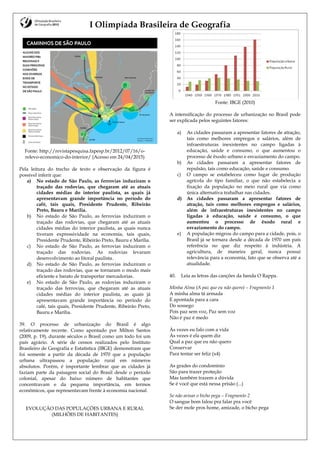 I Olimpíada Brasileira de Geografia
Fonte: http://revistapesquisa.fapesp.br/2012/07/16/o-
relevo-economico-do-interior/ (Acesso em 24/04/2015)
Pela leitura do trecho de texto e observação da figura é
possível inferir que:
a) No estado de São Paulo, as ferrovias induziram o
traçado das rodovias, que chegaram até as atuais
cidades médias do interior paulista, as quais já
apresentavam grande importância no período do
café, tais quais, Presidente Prudente, Ribeirão
Preto, Bauru e Marília.
b) No estado de São Paulo, as ferrovias induziram o
traçado das rodovias, que chegaram até as atuais
cidades médias do interior paulista, as quais nunca
tiveram expressividade na economia, tais quais,
Presidente Prudente, Ribeirão Preto, Bauru e Marília.
c) No estado de São Paulo, as ferrovias induziram o
traçado das rodovias. As rodovias levaram
desenvolvimento ao litoral paulista.
d) No estado de São Paulo, as ferrovias induziram o
traçado das rodovias, que se tornaram o modo mais
eficiente e barato de transportar mercadorias.
e) No estado de São Paulo, as rodovias induziram o
traçado das ferrovias, que chegaram até as atuais
cidades médias do interior paulista, as quais já
apresentavam grande importância no período do
café, tais quais, Presidente Prudente, Ribeirão Preto,
Bauru e Marília.
39. O processo de urbanização do Brasil é algo
relativamente recente. Como apontado por Milton Santos
(2009, p. 19), durante séculos o Brasil como um todo foi um
país agrário. A série de censos realizados pelo Instituto
Brasileiro de Geografia e Estatística (IBGE) demonstram que
foi somente a partir da década de 1970 que a população
urbana ultrapassou a população rural em números
absolutos. Porém, é importante lembrar que as cidades já
faziam parte da paisagem social do Brasil desde o período
colonial, apesar do baixo número de habitantes que
concentravam e da pequena importância, em termos
econômicos, que representavam frente à economia nacional.
EVOLUÇÃO DAS POPULAÇÔES URBANA E RURAL
(MILHÕES DE HABITANTES)
Fonte: IBGE (2010)
A intensificação do processo de urbanização no Brasil pode
ser explicada pelos seguintes fatores:
a) As cidades passaram a apresentar fatores de atração,
tais como melhores empregos e salários, além de
infraestruturas inexistentes no campo ligadas à
educação, saúde e consumo, o que aumentou o
processo de êxodo urbano e esvaziamento do campo.
b) As cidades passaram a apresentar fatores de
repulsão, tais como educação, saúde e consumo.
c) O campo se estabeleceu como lugar de produção
agrícola do tipo familiar, o que não estabelecia a
fixação da população no meio rural que via como
única alternativa trabalhar nas cidades.
d) As cidades passaram a apresentar fatores de
atração, tais como melhores empregos e salários,
além de infraestruturas inexistentes no campo
ligadas à educação, saúde e consumo, o que
aumentou o processo de êxodo rural e
esvaziamento do campo.
e) A população migrou do campo para a cidade, pois, o
Brasil já se tornara desde a década de 1970 um país
referência no que diz respeito à indústria. A
agricultura, de maneira geral, nunca possui
relevância para a economia, fato que se observa até a
atualidade.
40. Leia as letras das canções da banda O Rappa.
Minha Alma (A paz que eu não quero) – Fragmento 1
A minha alma tá armada
E apontada para a cara
Do sossego
Pois paz sem voz, Paz sem voz
Não é paz é medo
Às vezes eu falo com a vida
Às vezes é ela quem diz
Qual a paz que eu não quero
Conservar
Para tentar ser feliz (x4)
As grades do condomínio
São para trazer proteção
Mas também trazem a dúvida
Se é você que está nessa prisão (...)
Se não avisar o bicho pega – Fragmento 2
O sangue bom falou pra falar pra você
Se der mole pros home, amizade, o bicho pega
 