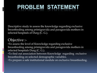 PROBLEM STATEMENT
Descriptive study to assess the knowledge regarding exclusive
breastfeeding among primigravida and paragravida mothers in
selected hospitals of Durg (C. G.).
Objective :-
•To assess the level of Knowledge regarding exclusive
breastfeeding among primigravida and paragravida mothers in
selected hospitals Durg (C. G.).
•To find out association between Knowledge regarding exclusive
breastfeeding on selected demographic variables.
•To prepare a safe institutional module on exclusive breastfeeding.
 