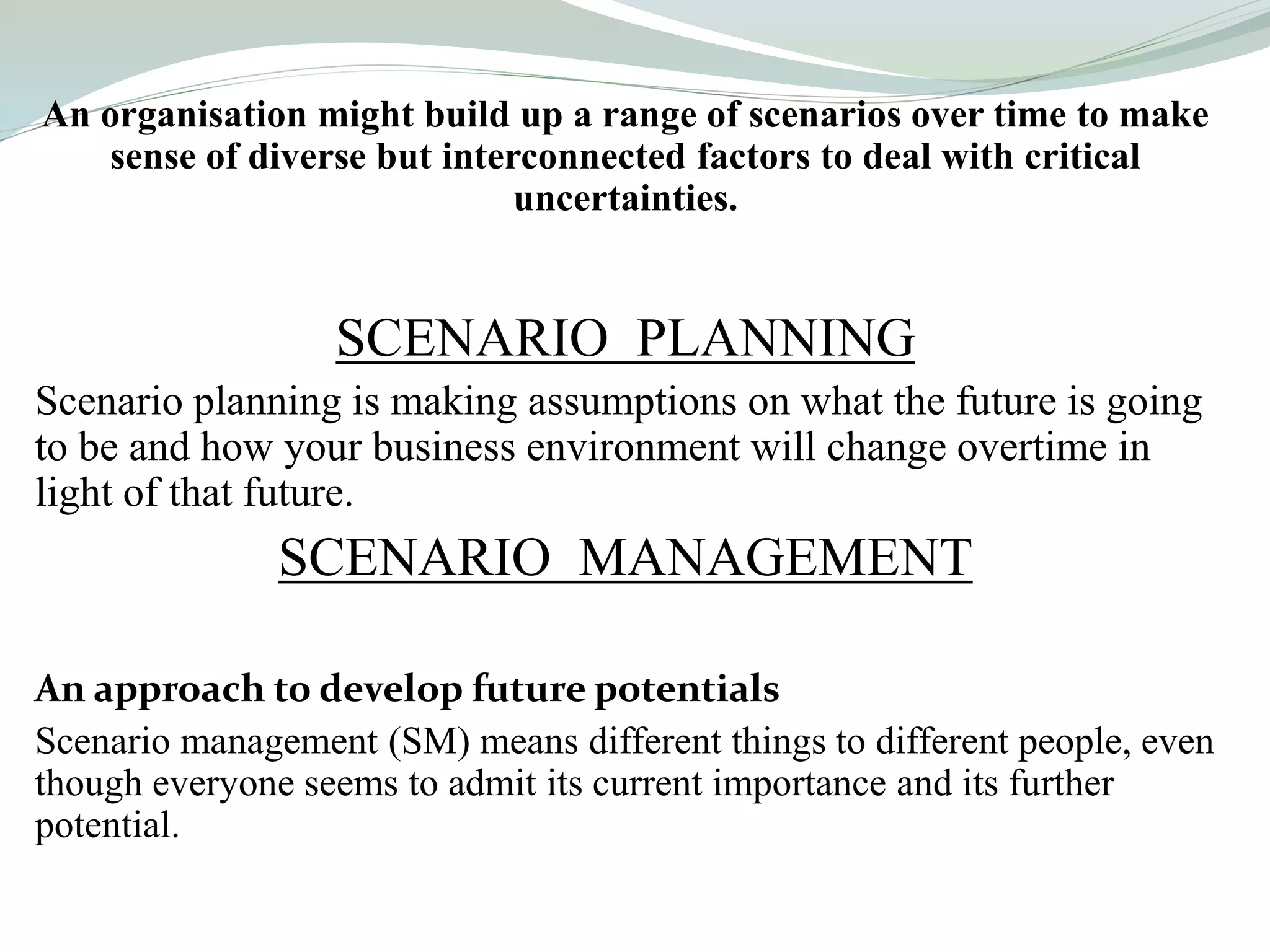An organisation might build up a range of scenarios over time to make
sense of diverse but interconnected factors to deal with critical
uncertainties.
SCENARIO PLANNING
Scenario planning is making assumptions on what the future is going
to be and how your business environment will change overtime in
light of that future.
SCENARIO MANAGEMENT
An approach to develop future potentials
Scenario management (SM) means different things to different people, even
though everyone seems to admit its current importance and its further
potential.