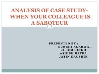ANALYSIS OF CASE STUDYWHEN YOUR COLLEAGUE IS
A SABOTEUR

PRESENTED BY :
SURBHI AGARWAL
KUSUM SINGH
ASHISH BATRA
JATIN KAUSHIK

 