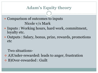 Adam’s Equity theory
 Comparison of outcomes to inputs

Nicole v/s Mark
 Inputs : Working hours, hard work, commitment,
loyalty etc.
 Outputs : Salary, bonus, prize, rewards, promotions
etc
Two situations A)Under-rewarded: leads to anger, frustration
 B)Over-rewarded : Guilt

 
