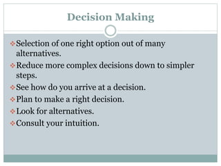 Decision Making
 Selection of one right option out of many

alternatives.
 Reduce more complex decisions down to simpler
steps.
 See how do you arrive at a decision.
 Plan to make a right decision.
 Look for alternatives.
 Consult your intuition.

 