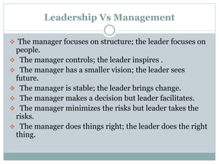 Leadership Vs Management
 The manager focuses on structure; the leader focuses on

people.
 The manager controls; the leader inspires .
 The manager has a smaller vision; the leader sees
future.
 The manager is stable; the leader brings change.
 The manager makes a decision but leader facilitates.
 The manager minimizes the risks but leader takes the
risks.
 The manager does things right; the leader does the right
thing.

 