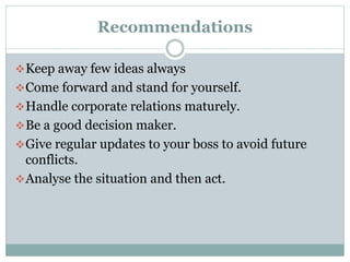 Recommendations
 Keep away few ideas always
 Come forward and stand for yourself.
 Handle corporate relations maturely.
 Be a good decision maker.
 Give regular updates to your boss to avoid future

conflicts.
 Analyse the situation and then act.

 