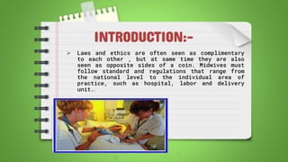 INTRODUCTION:-
 Laws and ethics are often seen as complimentary
to each other , but at same time they are also
seen as opposite sides of a coin. Midwives must
follow standard and regulations that range from
the national level to the individual area of
practice, such as hospital, labor and delivery
unit..
 