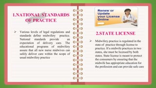 1.NATIONAL STANDARDS
OF PRACTICE
 Various levels of legal regulations and
standards define midwifery practice.
National standards provide an
expectation of delivery care. The
educational programs of midwifery
assure that all new nurse midwives can
safely deliver care within the scope of
usual midwifery practice
2.STATE LICENSE
 Midwifery practice is regulated in the
state of practice through license to
practice. If a midwife practices in two
states, she must be licensed by both
states. State license is meant to protect
the consumers by ensuring that the
midwife has appropriate education for
the profession and can provide safe care
 