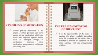 PROBLEMS OF MEDICATION
 Nurses provide medication to the
clients . Certain problems can occur
during giving medication which can
result into allegation against nurses,
such as improper dosage of
medication, improper client
medication, wrong route of medication
and wrong time
FAILURE IN MONITORING
OF THE CLIENT
 It is the responsibility of the nurse to
monitor the client regularly depending
upon the condition of the client. She is
expected to monitor the condition of the
client admitted with any gynecological
problem..
 