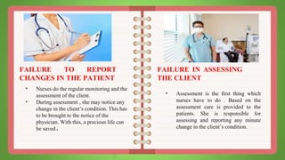 FAILURE TO REPORT
CHANGES IN THE PATIENT
• Nurses do the regular monitoring and the
assessment of the client.
• During assessment , she may notice any
change in the client’s condition. This has
to be brought to the notice of the
physician. With this, a precious life can
be saved.
FAILURE IN ASSESSING
THE CLIENT
• Assessment is the first thing which
nurses have to do . Based on the
assessment care is provided to the
patients. She is responsible for
assessing and reporting any minute
change in the client’s condition.
 