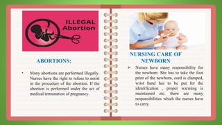 ABORTIONS:
• Many abortions are performed illegally.
Nurses have the right to refuse to assist
in the procedure of the abortion. If the
abortion is performed under the act of
medical termination of pregnancy.
NURSING CARE OF
NEWBORN
 Nurses have many responsibility for
the newborn. She has to take the foot
print of the newborn, cord is clamped,
wrist band has to be put for the
identification , proper warming is
maintained etc. there are many
responsibilities which the nurses have
to carry.
 