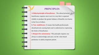 1.Ethical principle of beneficence: The ethical principle of
beneficence requires one to act in a way that is expected
reliably to produce the greater balance of benefits over harms
in the lives of others.
2. Non- maleficence: It means that health professionals
should prevent causing harm and is understood as expressing
the limits of beneficence.
3. Respect for autonomony: This principle requires one
always to acknowledge and carry out the value based
preference to adult,competent patient.
PRINCIPLES
 