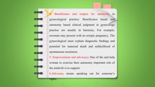 4. Beneficence and respect for autonomy in
gynecological practice: Beneficence based and
autonomy based clinical judgment in gynecology
practice are usually in harmony. For example;
awoman may present with an ectopic pregnancy. The
gynecological must explain diagnostic findings and
potential for maternal death and unlikelihood of
spontaneous resolution.
5 .Empowerment and advocacy; One of the and help
woman to exercise their autonomy important role of
the midwife is to support.
6.Advocacy means speaking out for someone’s
rights.
 