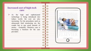 Increased cost of high-tech
care
 As the high and sophisticated
technology is being introduced into
todays world, the cost are also
increasing. For the procedures such as
ultrasound, fetal monitoring etc, the
couple has to pay good amount of
money . Gradually, obstetrics care is
becoming a business for the care
providers
 
