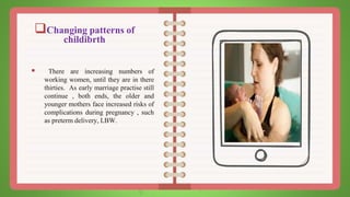 Changing patterns of
childibrth
 There are increasing numbers of
working women, until they are in there
thirties. As early marriage practise still
continue , both ends, the older and
younger mothers face increased risks of
complications during pregnancy , such
as preterm delivery, LBW.
 