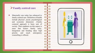 Family centred care
● Maternally care today has enhanced to
family centred care. Definition of health
include physical ,social, psychological
and economic dimension ..Family
centered approach is basic unit of
society. Thus emphasis on this aspect is
must that fosters family unity.
Integration and bonding takes high
priority and much anticipatory
counselling is offered.
 