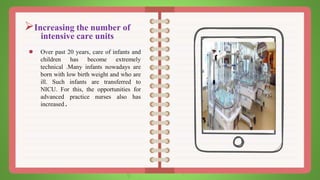 Increasing the number of
intensive care units
● Over past 20 years, care of infants and
children has become extremely
technical .Many infants nowadays are
born with low birth weight and who are
ill. Such infants are transferred to
NICU. For this, the opportunities for
advanced practice nurses also has
increased.
 