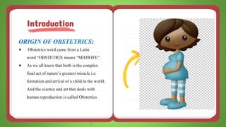 ORIGIN OF OBSTETRICS:
● Obstetrics word came from a Latin
word “OBSTETRIX means “MIDWIFE”.
● As we all know that birth is the complex
final act of nature’s greatest miracle i.e.
formation and arrival of a child in the world.
And the science and art that deals with
human reproduction is called Obstetrics
Introduction
 