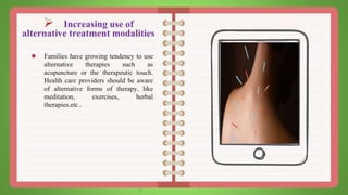  Increasing use of
alternative treatment modalities
● Families have growing tendency to use
alternative therapies such as
acupuncture or the therapeutic touch.
Health care providers should be aware
of alternative forms of therapy, like
meditation, exercises, herbal
therapies.etc.
 
