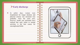 Early discharge
● In earlier days, women were
hospitalized for longer duration and
physical activity was increased very
gradually. Over the years now,
however, health care personnel have
realised that early return to normal
activities is the best course for
uncomplicated births
 