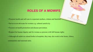 • Promote health and self-care to expectant mothers, infants and families.
• Serves as an advocate for women e.g. cultural sensitivity
• Focuses on health promotion and disease prevention.
• Respect for human dignity and for women as persons with full human rights.
• Although all midwives attend births in hospitals, they may also work in the home, clinics,
communities and maternal units.
ROLES OF A MIDWIFE
 