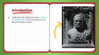 ● “SORANUS OF EPHESUS”Is the FATHER
OF OBSTETRICS .He was the first to write
about the Podalic Version.
Introduction
 