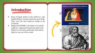 ● King of Egypt spokes to the midwives, who
helped Hebrew women whent hey gave birth.
They were the first midwives found in the
Literature.
● Hippocrates(460BC), the father of scientific
medicine, organised trained and supervised
Midwives. He believed that the fetus had to
fight its way out of the womb
Introduction
 