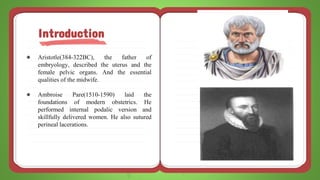 ● Aristotle(384-322BC), the father of
embryology, described the uterus and the
female pelvic organs. And the essential
qualities of the midwife.
● Ambroise Pare(1510-1590) laid the
foundations of modern obstetrics. He
performed internal podalic version and
skillfully delivered women. He also sutured
perineal lacerations.
Introduction
 