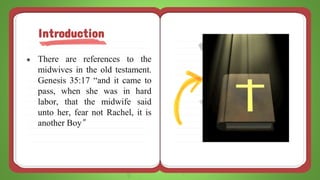 ● There are references to the
midwives in the old testament.
Genesis 35:17 “and it came to
pass, when she was in hard
labor, that the midwife said
unto her, fear not Rachel, it is
another Boy”
Introduction
 