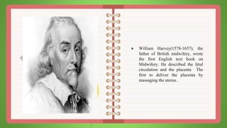 ● William Harvey(1578-1657), the
father of British midwifery, wrote
the first English text book on
Midwifery. He described the fetal
circulation and the placenta The
first to deliver the placenta by
massaging the uterus.
 