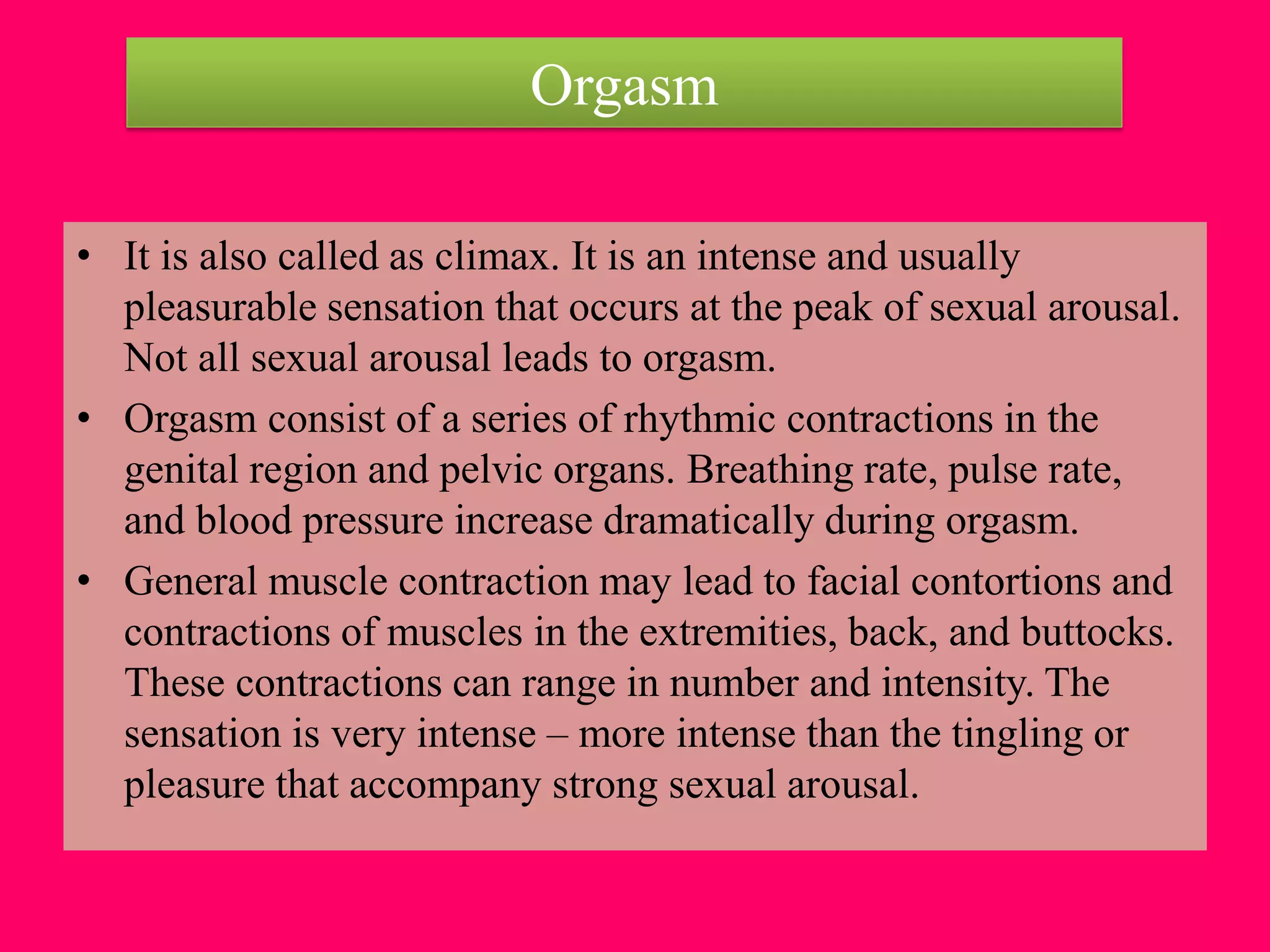 Orgasm
• It is also called as climax. It is an intense and usually
pleasurable sensation that occurs at the peak of sexual arousal.
Not all sexual arousal leads to orgasm.
• Orgasm consist of a series of rhythmic contractions in the
genital region and pelvic organs. Breathing rate, pulse rate,
and blood pressure increase dramatically during orgasm.
• General muscle contraction may lead to facial contortions and
contractions of muscles in the extremities, back, and buttocks.
These contractions can range in number and intensity. The
sensation is very intense – more intense than the tingling or
pleasure that accompany strong sexual arousal.
 