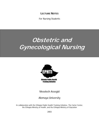 LECTURE NOTES
For Nursing Students
Obstetric and
Gynecological Nursing
Meselech Assegid
Alemaya University
In collaboration with the Ethiopia Public Health Training Initiative, The Carter Center,
the Ethiopia Ministry of Health, and the Ethiopia Ministry of Education
2003
 