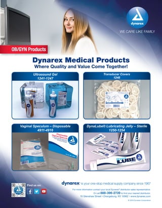 WE CARE LIKE FAMILY
is your one-stop medical supply company since 1967
10 Glenshaw Street • Orangeburg, NY 10962 • www.dynarex.com
For more information contact your local Dynarex®
distributor sales representative.
Or call 888-396-2739 to find your nearest distributor.
© 2016 Dynarex Corporation
Find us on:
Dynarex Medical Products
Where Quality and Value Come Together!
OB/GYN Products
Ultrasound Gel
1241-1247
Vaginal Speculum – Disposable
4911-4916
Transducer Covers
1248
DynaLube® Lubricating Jelly – Sterile
1250-1254
 