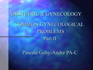 OBSTETRIC & GYNECOLOGY  COMMON GYNECOLOGICAL  PROBLEMS Part II Pascale Gehy-Andre PA-C 
