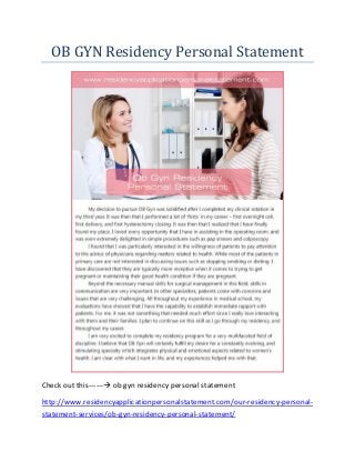 OB GYN Residency Personal Statement
Check out this------ ob gyn residency personal statement
http://www.residencyapplicationpersonalstatement.com/our-residency-personal-
statement-services/ob-gyn-residency-personal-statement/
 
