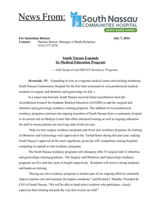 For Immediate Release July 7, 2016
Contact: Damian Becker, Manager of Media Relations
(516) 377-5370
South Nassau Expands
its Medical Education Program
-- Adds Surgical and OB/GYN Residency Programs
Oceanside, NY – Expanding its role as a regional medical center and teaching institution,
South Nassau Communities Hospital for the first time welcomed its own postdoctoral medical
residents in surgery and obstetrics and gynecology on July 1.
In a major step forward, South Nassau received initial accreditation from the
Accreditation Council for Graduate Medical Education (ACGME) to add the surgical and
obstetrics and gynecology residency training programs. The addition of two postdoctoral
residency programs continues the ongoing transition of South Nassau from a community hospital
to its current role as Medical Center that offers advanced training as well as ongoing education
for staff to ensure patients are receiving state-of-the-art care.
Only six new surgery residency programs and seven new residency programs for training
in Obstetrics and Gynecology were approved in the United States during this past year, making
South Nassau’s approval all the more significant, given the stiff competition among hospitals
competing to expand or start residency programs.
The South Nassau residency programs will ultimately offer 15 surgical and 12 obstetrics
and gynecologic training positions. The Surgery and Obstetrics and Gynecology residency
programs are five and four years in length respectively. Residents will receive strong academic
and hands-on training.
“Having our own residency programs is another part of our ongoing effort to constantly
improve patient care and maintain the highest standards,” said Richard J. Murphy, President &
CEO of South Nassau. “We will be able to hand select residents who participate, closely
supervise their training and pick the very best to join our staff.”
News From:
 