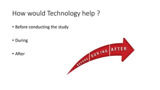 How would Technology help ?
• Before conducting the study
• During
• After
 