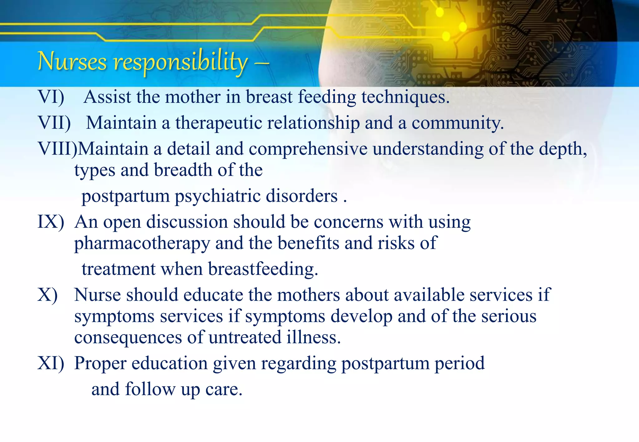 Nurses responsibility –
VI) Assist the mother in breast feeding techniques.
VII) Maintain a therapeutic relationship and a community.
VIII)Maintain a detail and comprehensive understanding of the depth,
types and breadth of the
postpartum psychiatric disorders .
IX) An open discussion should be concerns with using
pharmacotherapy and the benefits and risks of
treatment when breastfeeding.
X) Nurse should educate the mothers about available services if
symptoms services if symptoms develop and of the serious
consequences of untreated illness.
XI) Proper education given regarding postpartum period
and follow up care.
 