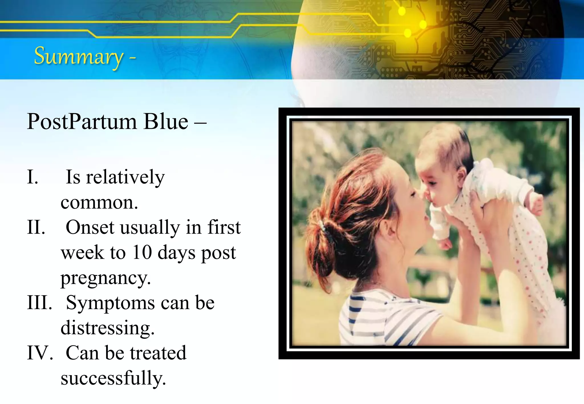 Summary -
PostPartum Blue –
I. Is relatively
common.
II. Onset usually in first
week to 10 days post
pregnancy.
III. Symptoms can be
distressing.
IV. Can be treated
successfully.
 