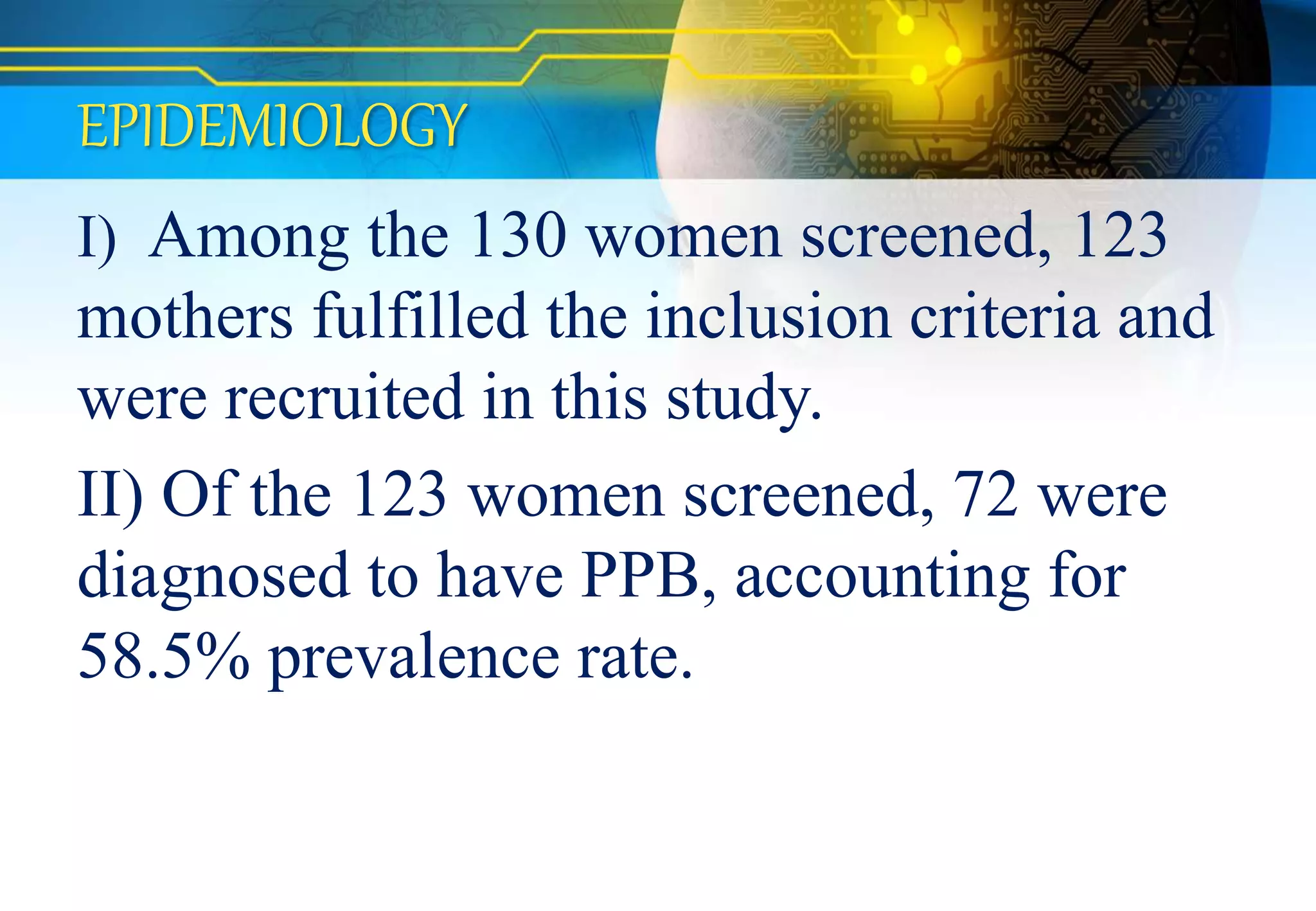EPIDEMIOLOGY
I) Among the 130 women screened, 123
mothers fulfilled the inclusion criteria and
were recruited in this study.
II) Of the 123 women screened, 72 were
diagnosed to have PPB, accounting for
58.5% prevalence rate.
 