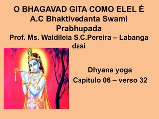 O BHAGAVAD GITA COMO ELEL É
    A.C Bhaktivedanta Swami
          Prabhupada
Prof. Ms. Waldileia S.C.Pereira – Labanga
                   dasi


                      Dhyana yoga
                  Capitulo 06 – verso 32
 