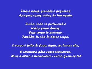 Teus e meus, grandes e pequenos  Apagues essas idéias de tua mente.  Então, tudo te pertencerá e  todos serão donos.  Esse corpo te pertence,  Também tu não és desse corpo.  O corpo é feito de fogo, água, ar, terra e eter,  E retornará pára esses elementos.  Mas a alma é permanente - então quem és tu? 